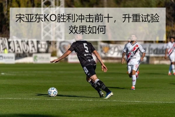 宋亚东KO胜利冲击前十，升重试验效果如何