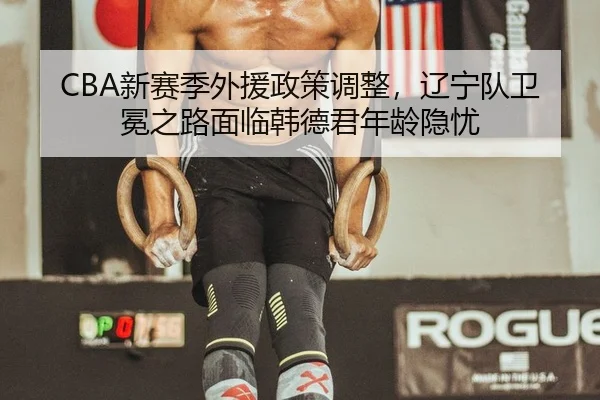 CBA新赛季外援政策调整，辽宁队卫冕之路面临韩德君年龄隐忧